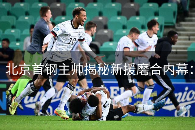 北京首钢主帅揭秘新援磨合内幕：利夫积极融入获认可
