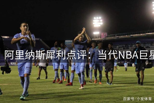 阿里纳斯犀利点评：当代NBA巨星标准已变 商业价值成首要指标